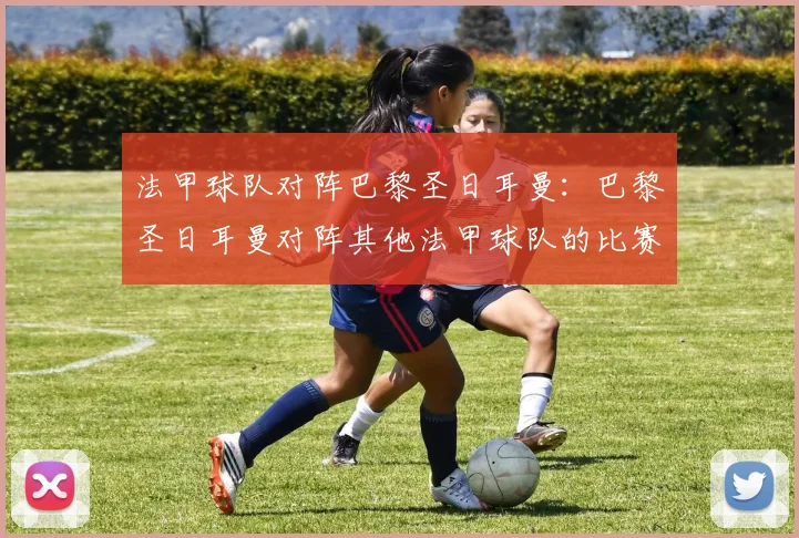 法甲球队对阵巴黎圣日耳曼：巴黎圣日耳曼对阵其他法甲球队的比赛分析