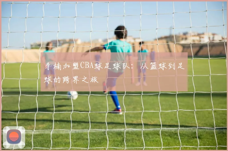李楠加盟CBA球足球队：从篮球到足球的跨界之旅