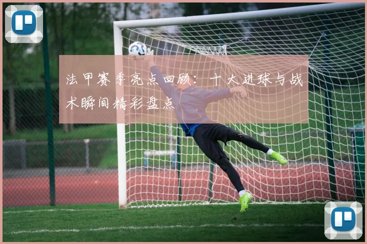 法甲赛季亮点回顾：十大进球与战术瞬间精彩盘点