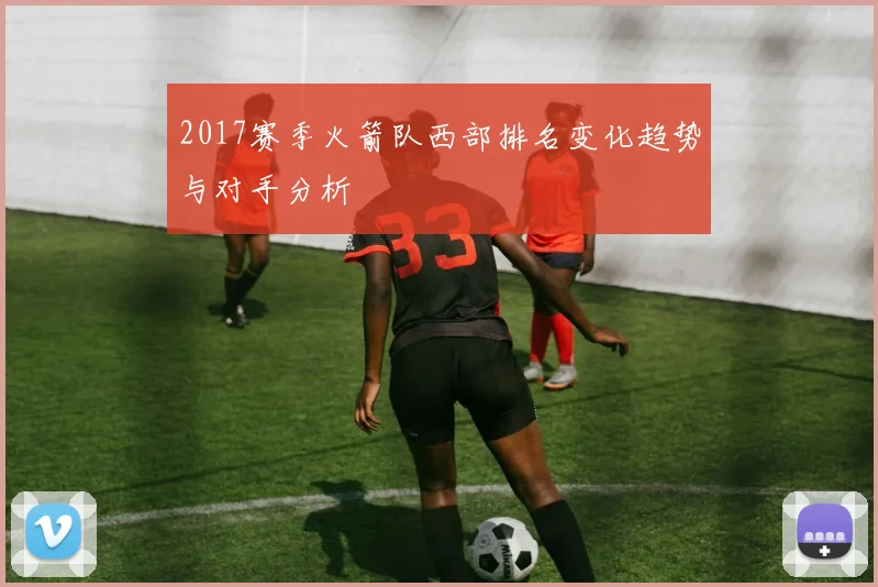 2017赛季火箭队西部排名变化趋势与对手分析